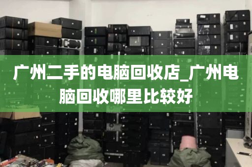 广州二手的电脑回收店_广州电脑回收哪里比较好