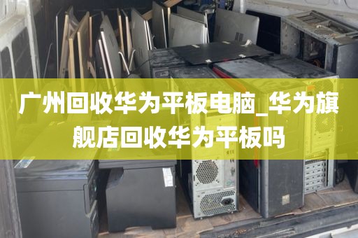 广州回收华为平板电脑_华为旗舰店回收华为平板吗