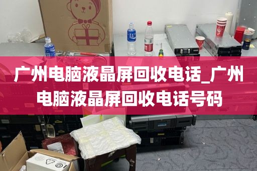 广州电脑液晶屏回收电话_广州电脑液晶屏回收电话号码
