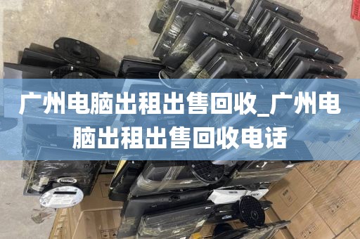 广州电脑出租出售回收_广州电脑出租出售回收电话