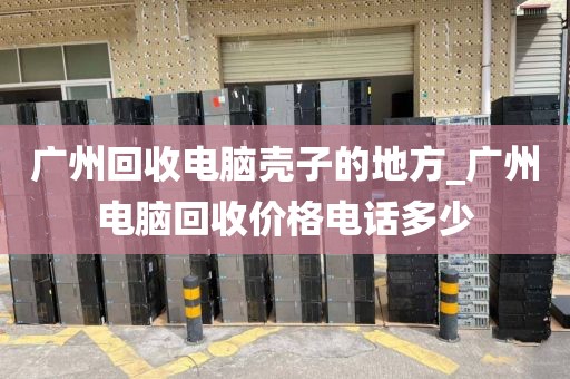 广州回收电脑壳子的地方_广州电脑回收价格电话多少