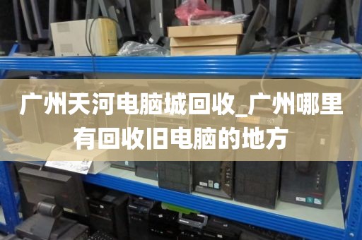 广州天河电脑城回收_广州哪里有回收旧电脑的地方