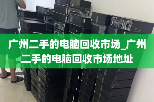 广州二手的电脑回收市场_广州二手的电脑回收市场地址