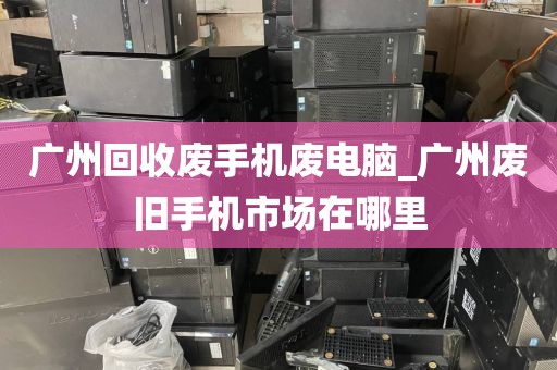 广州回收废手机废电脑_广州废旧手机市场在哪里