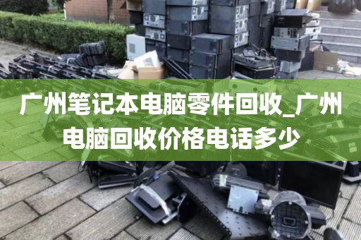 广州笔记本电脑零件回收_广州电脑回收价格电话多少
