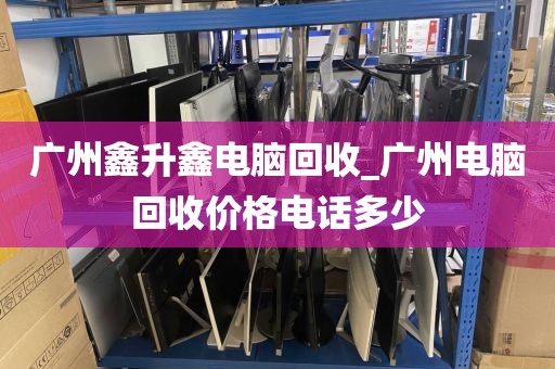 广州鑫升鑫电脑回收_广州电脑回收价格电话多少