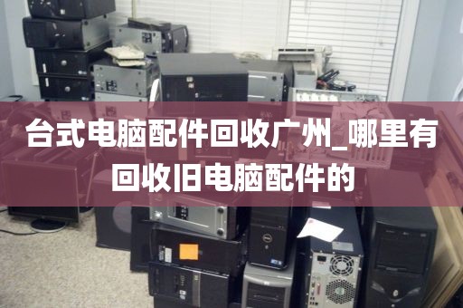 台式电脑配件回收广州_哪里有回收旧电脑配件的