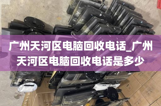 广州天河区电脑回收电话_广州天河区电脑回收电话是多少