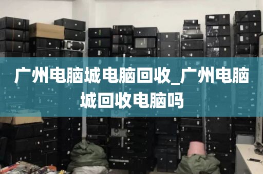 广州电脑城电脑回收_广州电脑城回收电脑吗