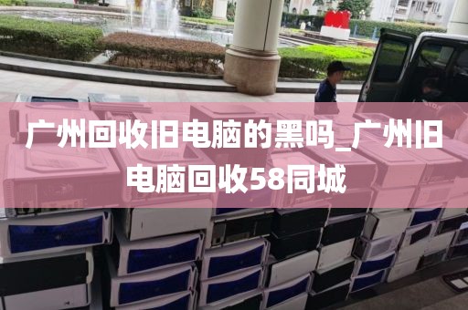广州回收旧电脑的黑吗_广州旧电脑回收58同城