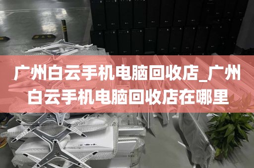 广州白云手机电脑回收店_广州白云手机电脑回收店在哪里