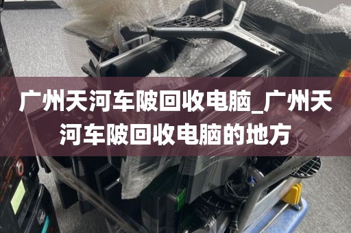 广州天河车陂回收电脑_广州天河车陂回收电脑的地方
