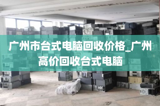 广州市台式电脑回收价格_广州高价回收台式电脑