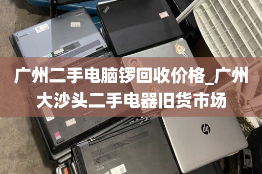广州二手电脑锣回收价格_广州大沙头二手电器旧货市场
