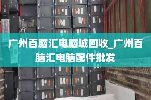 广州百脑汇电脑城回收_广州百脑汇电脑配件批发
