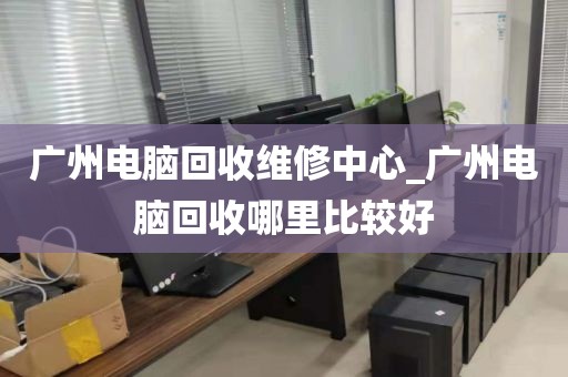 广州电脑回收维修中心_广州电脑回收哪里比较好