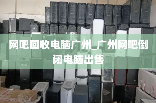 网吧回收电脑广州_广州网吧倒闭电脑出售