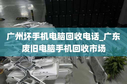 广州坏手机电脑回收电话_广东废旧电脑手机回收市场