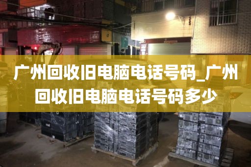 广州回收旧电脑电话号码_广州回收旧电脑电话号码多少