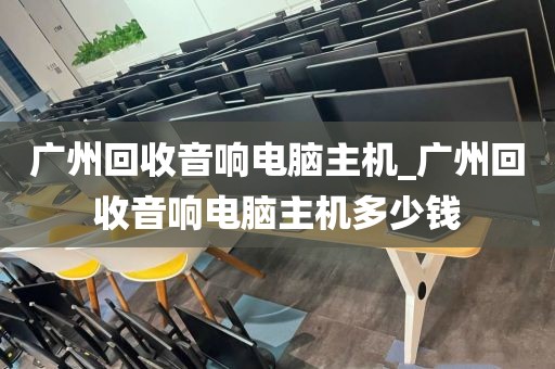 广州回收音响电脑主机_广州回收音响电脑主机多少钱