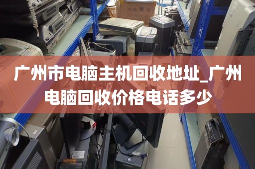广州市电脑主机回收地址_广州电脑回收价格电话多少