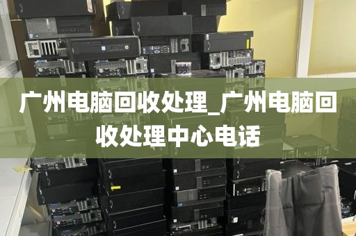 广州电脑回收处理_广州电脑回收处理中心电话