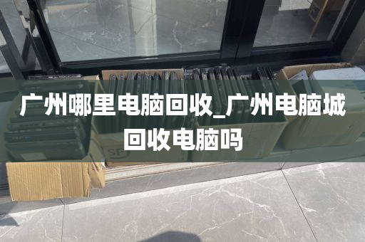 广州哪里电脑回收_广州电脑城回收电脑吗