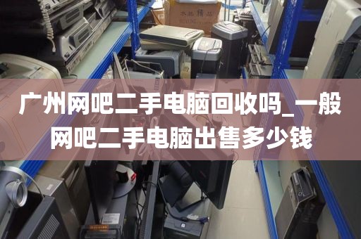 广州网吧二手电脑回收吗_一般网吧二手电脑出售多少钱