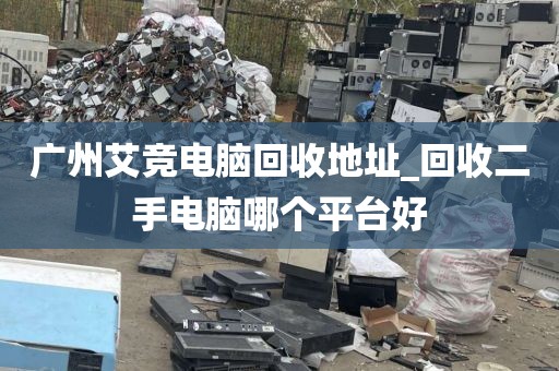 广州艾竞电脑回收地址_回收二手电脑哪个平台好