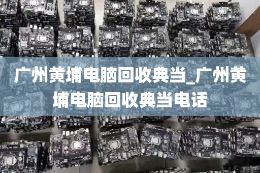 广州黄埔电脑回收典当_广州黄埔电脑回收典当电话