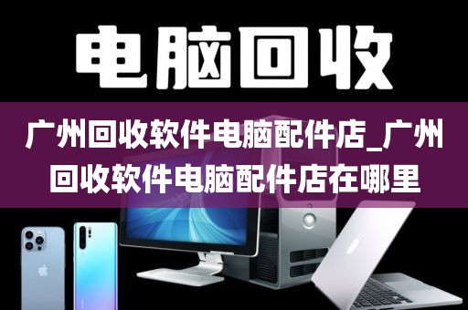 广州回收软件电脑配件店_广州回收软件电脑配件店在哪里