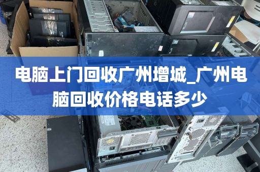 电脑上门回收广州增城_广州电脑回收价格电话多少