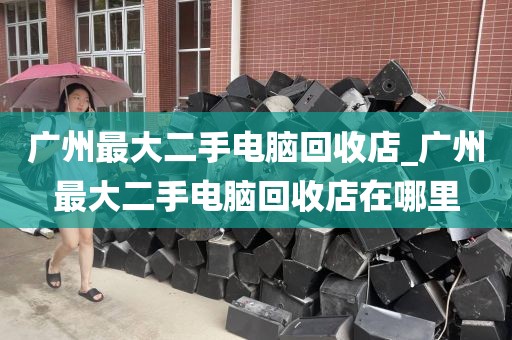 广州最大二手电脑回收店_广州最大二手电脑回收店在哪里