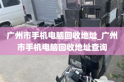 广州市手机电脑回收地址_广州市手机电脑回收地址查询