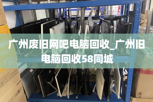 广州废旧网吧电脑回收_广州旧电脑回收58同城