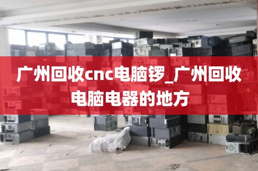 广州回收cnc电脑锣_广州回收电脑电器的地方