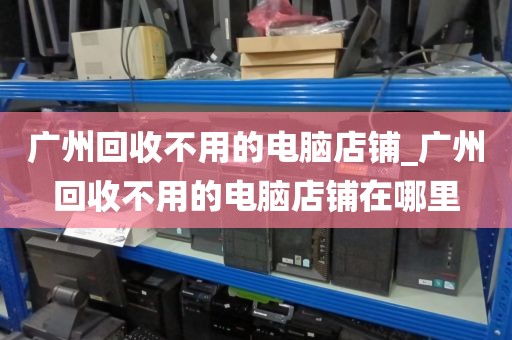 广州回收不用的电脑店铺_广州回收不用的电脑店铺在哪里