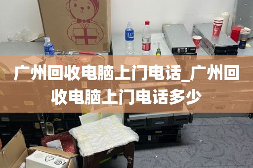 广州回收电脑上门电话_广州回收电脑上门电话多少