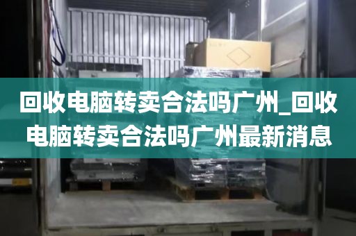 回收电脑转卖合法吗广州_回收电脑转卖合法吗广州最新消息