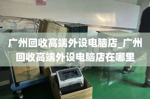 广州回收高端外设电脑店_广州回收高端外设电脑店在哪里