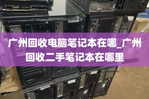 广州回收电脑笔记本在哪_广州回收二手笔记本在哪里