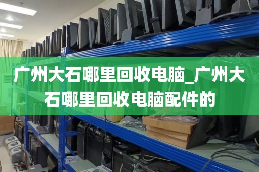 广州大石哪里回收电脑_广州大石哪里回收电脑配件的