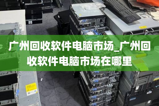 广州回收软件电脑市场_广州回收软件电脑市场在哪里