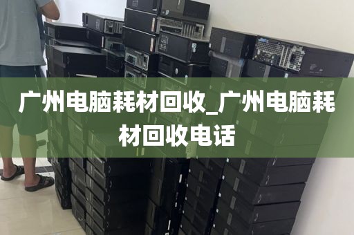 广州电脑耗材回收_广州电脑耗材回收电话