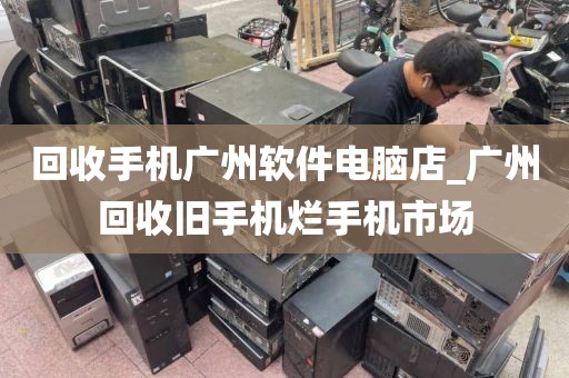 回收手机广州软件电脑店_广州回收旧手机烂手机市场