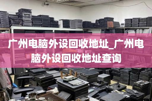 广州电脑外设回收地址_广州电脑外设回收地址查询