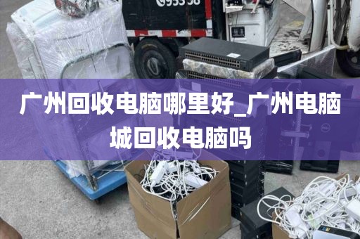 广州回收电脑哪里好_广州电脑城回收电脑吗