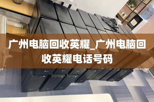 广州电脑回收英耀_广州电脑回收英耀电话号码