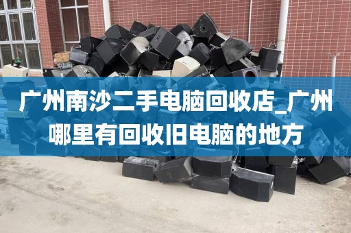广州南沙二手电脑回收店_广州哪里有回收旧电脑的地方
