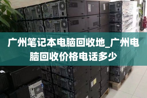 广州笔记本电脑回收地_广州电脑回收价格电话多少